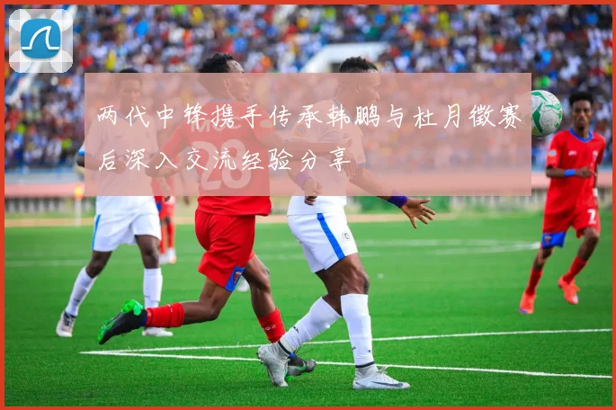 两代中锋携手传承韩鹏与杜月徵赛后深入交流经验分享
