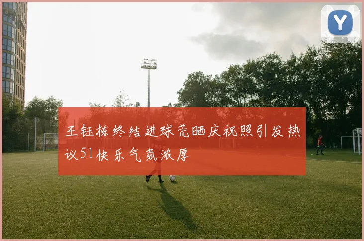 王钰栋终结进球荒晒庆祝照引发热议51快乐气氛浓厚