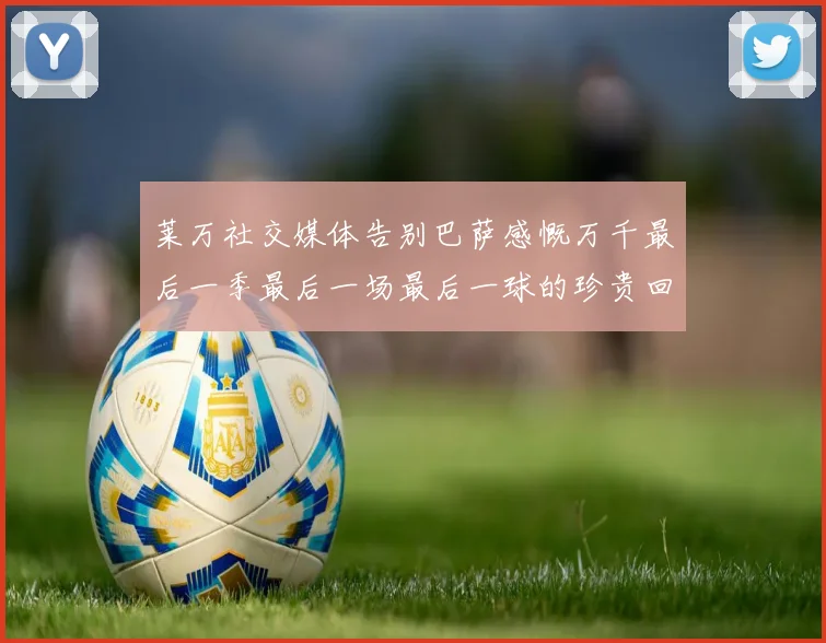 莱万社交媒体告别巴萨感慨万千最后一季最后一场最后一球的珍贵回忆