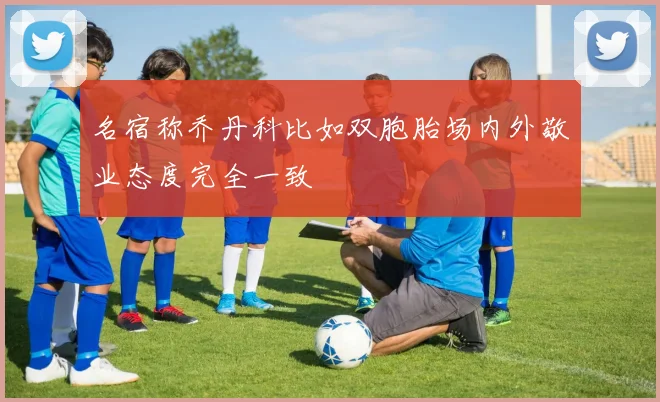 名宿称乔丹科比如双胞胎场内外敬业态度完全一致