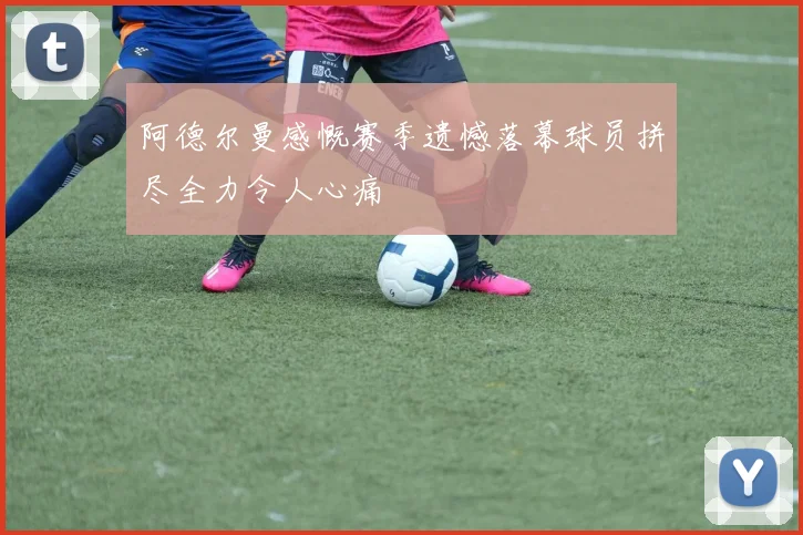 阿德尔曼感慨赛季遗憾落幕球员拼尽全力令人心痛