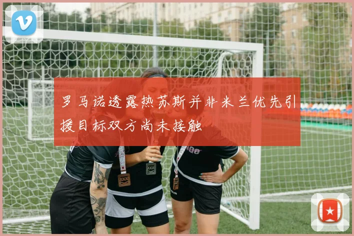 罗马诺透露热苏斯并非米兰优先引援目标双方尚未接触