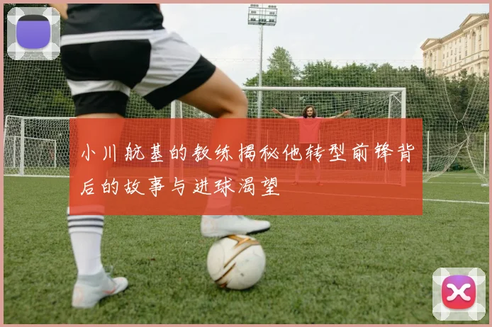 小川航基的教练揭秘他转型前锋背后的故事与进球渴望