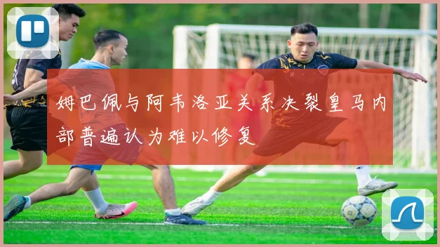 姆巴佩与阿韦洛亚关系决裂皇马内部普遍认为难以修复