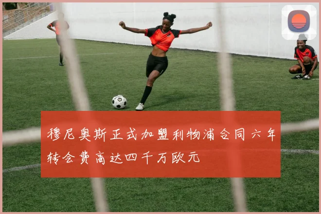 穆尼奥斯正式加盟利物浦合同六年转会费高达四千万欧元