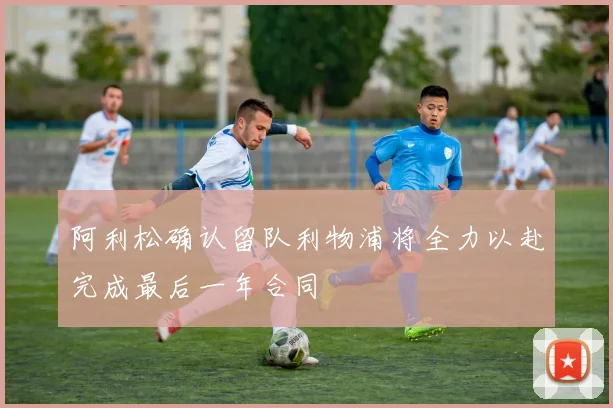 阿利松确认留队利物浦将全力以赴完成最后一年合同
